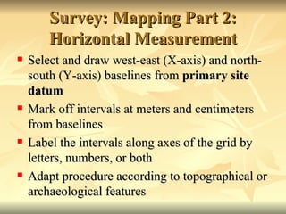 Survey: Mapping Part 2: Horizontal Measurement Select and draw west-east (X-axis) and north-south (Y-axis) baselines from  primary site datum  Mark off intervals at meters and centimeters from baselines Label the intervals along axes of the grid by letters, numbers, or both Adapt procedure according to topographical or archaeological features 