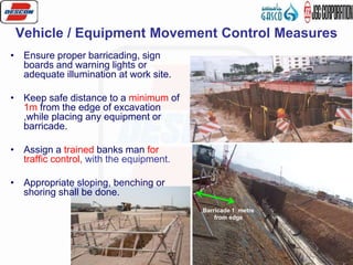 17
Vehicle / Equipment Movement Control Measures
• Ensure proper barricading, sign
boards and warning lights or
adequate illumination at work site.
• Keep safe distance to a minimum of
1m from the edge of excavation
,while placing any equipment or
barricade.
• Assign a trained banks man for
traffic control, with the equipment.
• Appropriate sloping, benching or
shoring shall be done.
Barricade 1 metre
from edge
 