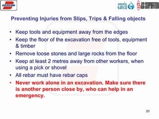 20
Preventing Injuries from Slips, Trips & Falling objects
• Keep tools and equipment away from the edges
• Keep the floor of the excavation free of tools, equipment
& timber
• Remove loose stones and large rocks from the floor
• Keep at least 2 metres away from other workers, when
using a pick or shovel
• All rebar must have rebar caps
• Never work alone in an excavation. Make sure there
is another person close by, who can help in an
emergency.
 