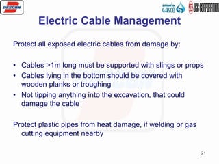 21
Electric Cable Management
Protect all exposed electric cables from damage by:
• Cables >1m long must be supported with slings or props
• Cables lying in the bottom should be covered with
wooden planks or troughing
• Not tipping anything into the excavation, that could
damage the cable
Protect plastic pipes from heat damage, if welding or gas
cutting equipment nearby
 