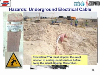 22
Hazards: Underground Electrical Cable
High Voltage-more than enough to fry a
person or group of persons when safety
procedure is ignored during excavation
works
Excavation PTW must pinpoint the exact
location of underground services before
doing the actual digging. Remember…
 