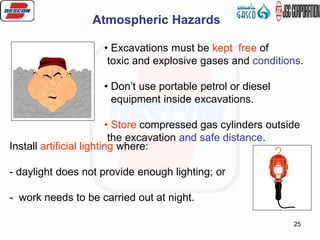 25
Atmospheric Hazards
• Excavations must be kept free of
toxic and explosive gases and conditions.
• Don’t use portable petrol or diesel
equipment inside excavations.
• Store compressed gas cylinders outside
the excavation and safe distance.
Install artificial lighting where:
- daylight does not provide enough lighting; or
- work needs to be carried out at night.
 