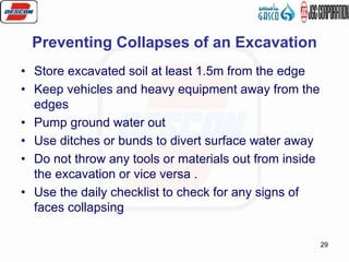 29
Preventing Collapses of an Excavation
• Store excavated soil at least 1.5m from the edge
• Keep vehicles and heavy equipment away from the
edges
• Pump ground water out
• Use ditches or bunds to divert surface water away
• Do not throw any tools or materials out from inside
the excavation or vice versa .
• Use the daily checklist to check for any signs of
faces collapsing
 