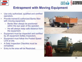 33
• Use only authorized, qualified and certified
operators.
• Provide trained & authorized Banks Man
with moving equipment.
– Banks Man always be positioned
within the eye span of the operator.
– He will always keep safe distance from
the equipment.
• Equipment must be inspected and certified
by JK equipment Safety Inspectors.
• Equipment must follow the Posted Speed
Limit at site.
• A Daily Inspection Checklist must be
completed.
• Entry to the area will be Restricted.
Entrapment with Moving Equipment
 