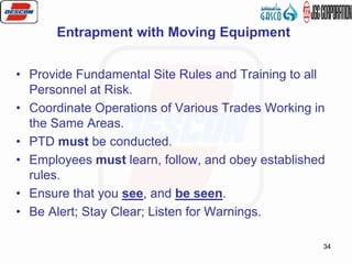 34
• Provide Fundamental Site Rules and Training to all
Personnel at Risk.
• Coordinate Operations of Various Trades Working in
the Same Areas.
• PTD must be conducted.
• Employees must learn, follow, and obey established
rules.
• Ensure that you see, and be seen.
• Be Alert; Stay Clear; Listen for Warnings.
Entrapment with Moving Equipment
 