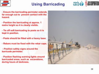 38
- Ensure the barricading perimeter extends
far enough out to prevent contact with the
hazard.
- Position the barricading at approx. 1
metre height so it is clearly visible.
- Tie off soft barricading to posts so it is
kept in position.
- Posts should be fitted with a heavy base.
- Rebars must be fixed with the rebar caps.
- Position safety signs around the
barricade perimeter.
- Position flashing warning lights around
barricaded areas, such as excavations,
during hours of darkness.
Using Barricading
 