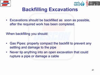 41
Backfilling Excavations
• Excavations should be backfilled as soon as possible,
after the required work has been completed.
When backfilling you should:
• Gas Pipes: properly compact the backfill to prevent any
settling and damage to the pipe
• Never tip anything into an open excavation that could
rupture a pipe or damage a cable
 
