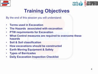 4
Training Objectives
By the end of this session you will understand:
• Terms used in Excavation
• The Hazards associated with excavation
• PTW requirements for Excavation
• What Control measures are required to overcome these
hazards
• Soil & Soil classification
• How excavations should be constructed
• Earth Moving Equipment & Safety
• Types of Barricades
• Daily Excavation Inspection Checklist
 
