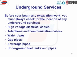 6
Underground Services
Before your begin any excavation work, you
must always check for the location of any
underground services:
• High voltage electrical cables
• Telephone and communication cables
• Water pipes
• Gas pipes
• Sewerage pipes
• Underground fuel tanks and pipes
 