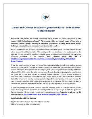 Global and Chinese Excavator Cylinder Industry, 2016 Market
Research Report
ReportsWeb.com provides the market research report on “Global and Chinese Excavator Cylinder
Industry, 2016 Market Research Report”. This report provides an in-depth insight of International
Excavator Cylinder Market covering all important parameters including development trends,
challenges, opportunities, key manufacturers and competitive analysis.
This is a professional and in-depth study on the current state of the global Excavator Cylinder industry
with a focus on the Chinese market. The report provides key statistics on the market status of the
Excavator Cylinder manufacturers and is a valuable source of guidance and direction for companies and
individuals interested in the industry. View complete report with TOC at
http://www.reportsweb.com/Global-and-Chinese-Excavator-Cylinder-Industry,-2016-Market-
Research-Report .
Firstly, the report provides a basic overview of the industry including its definition, applications and
manufacturing technology. Then, the report explores the international and Chinese major industry players
in detail. In this part, the report presents the company profile, product specifications, capacity, production
value, and 2011-2016 market shares for each company. Through the statistical analysis, the report depicts
the global and Chinese total market of Excavator Cylinder industry including capacity, production,
production value, cost/profit, supply/demand and Chinese import/export. The total market is further
divided by company, by country, and by application/type for the competitive landscape analysis. The
report then estimates 2016-2021 market development trends of Excavator Cylinder industry. Analysis of
upstream raw materials, downstream demand, and current market dynamics is also carried out.
In the end, the report makes some important proposals for a new project of Excavator Cylinder Industry
before evaluating its feasibility. Overall, the report provides an in-depth insight of 2011-2021 global and
Chinese Excavator Cylinder industry covering all important parameters. Request a sample copy of this
research report at http://www.reportsweb.com/inquiry&RW0001205922/sample .
Major Points from Table of Contents
Chapter One Introduction of Excavator Cylinder Industry
1.1 Brief Introduction of Excavator Cylinder
 