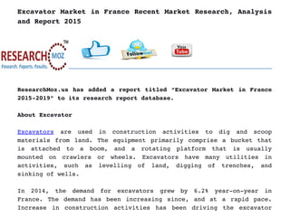 Excavator Market in France Recent Market Research, Analysis
and Report 2015
ResearchMoz.us has added a report titled “Excavator Market in France
2015­2019” to its research report database.
About Excavator 
Excavators  are   used   in   construction   activities   to   dig   and   scoop
materials from land. The equipment primarily comprise a bucket that
is   attached   to   a   boom,   and   a   rotating   platform   that   is   usually
mounted   on   crawlers   or   wheels.   Excavators   have   many   utilities   in
activities,   such   as   levelling   of   land,   digging   of   trenches,   and
sinking of wells.
In   2014,   the   demand   for   excavators   grew   by   6.2%   year­on­year   in
France. The demand has been increasing since, and at a rapid pace.
Increase in construction activities has been driving the excavator
 