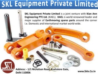SKL Equipment Private Limited is a joint venture with Kian Ann
Engineering PTE Ltd. (KAEL). KAEL is world renowned leader and
major supplier of Earthmoving spares parts around the corner
i.e. Domestic and International market world-wide.
www.Skle.Co.In
Address: - 1/1 Nicholson Road, Ksahmere Gate,
Delhi 110006
 
