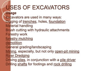 USES OF EXCAVATORS
Usage
Excavators are used in many ways:
Digging of trenches, holes, foundation
Material handling
Brush cutting with hydraulic attachments
Forestry work
forestry mulching
demolition
General grading/landscaping
Mining, especially, but not only open-pit mining
River Dredging
Driving piles, in conjunction with a pile driver
Drilling shafts for footings and rock drilling
 