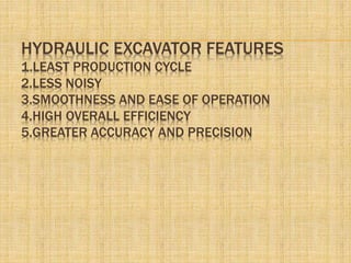 HYDRAULIC EXCAVATOR FEATURES
1.LEAST PRODUCTION CYCLE
2.LESS NOISY
3.SMOOTHNESS AND EASE OF OPERATION
4.HIGH OVERALL EFFICIENCY
5.GREATER ACCURACY AND PRECISION
 
