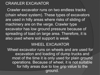 CRAWLER EXCAVATOR
Crawler excavator runs on two endless tracks
(chain wheel system). These types of excavators
are used in hilly areas where risks of sliding of
machinery are on the verge. Crawler type
excavator has low ground pressure because of
spreading of load on large area. Therefore, it is
also used where soil support is weak.
WHEEL EXCAVATOR
Wheel excavator runs on wheels and are used for
excavation and loading of dump trucks and
most of the time it is only used for plain ground
operations. Because of wheel, it is not suitable
for hilly areas due to low grip value to the
ground.
 