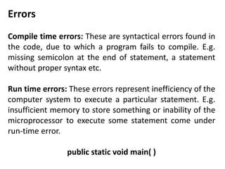 Errors 
Compile time errors: These are syntactical errors found in 
the code, due to which a program fails to compile. E.g. 
missing semicolon at the end of statement, a statement 
without proper syntax etc. 
Run time errors: These errors represent inefficiency of the 
computer system to execute a particular statement. E.g. 
insufficient memory to store something or inability of the 
microprocessor to execute some statement come under 
run-time error. 
public static void main( ) 
 