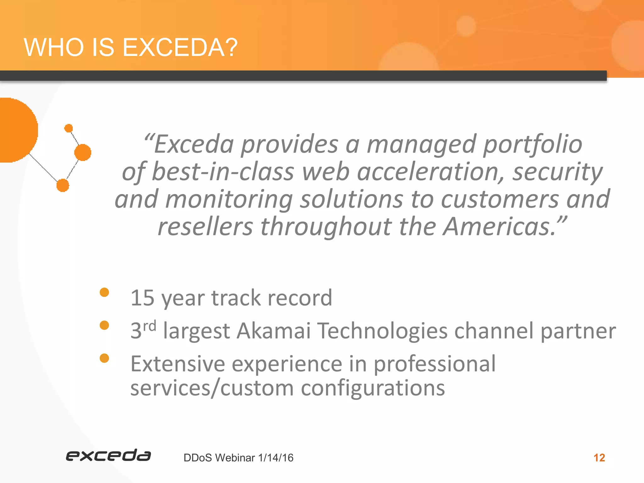 DDoS Webinar 1/14/16 12
WHO IS EXCEDA?
“Exceda provides a managed portfolio
of best-in-class web acceleration, security
and monitoring solutions to customers and
resellers throughout the Americas.”
• 15 year track record
• 3rd largest Akamai Technologies channel partner
• Extensive experience in professional
services/custom configurations
 