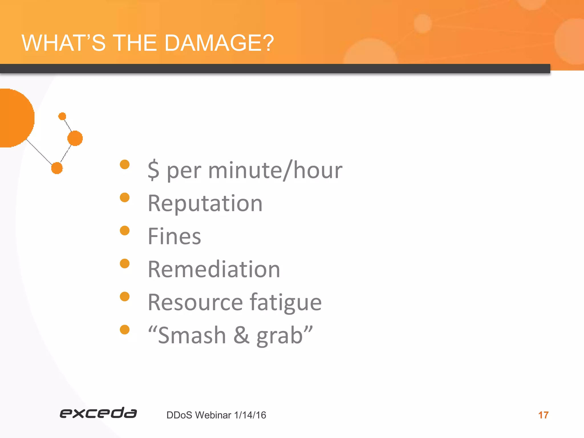 DDoS Webinar 1/14/16 17
WHAT’S THE DAMAGE?
• $ per minute/hour
• Reputation
• Fines
• Remediation
• Resource fatigue
• “Smash & grab”
 