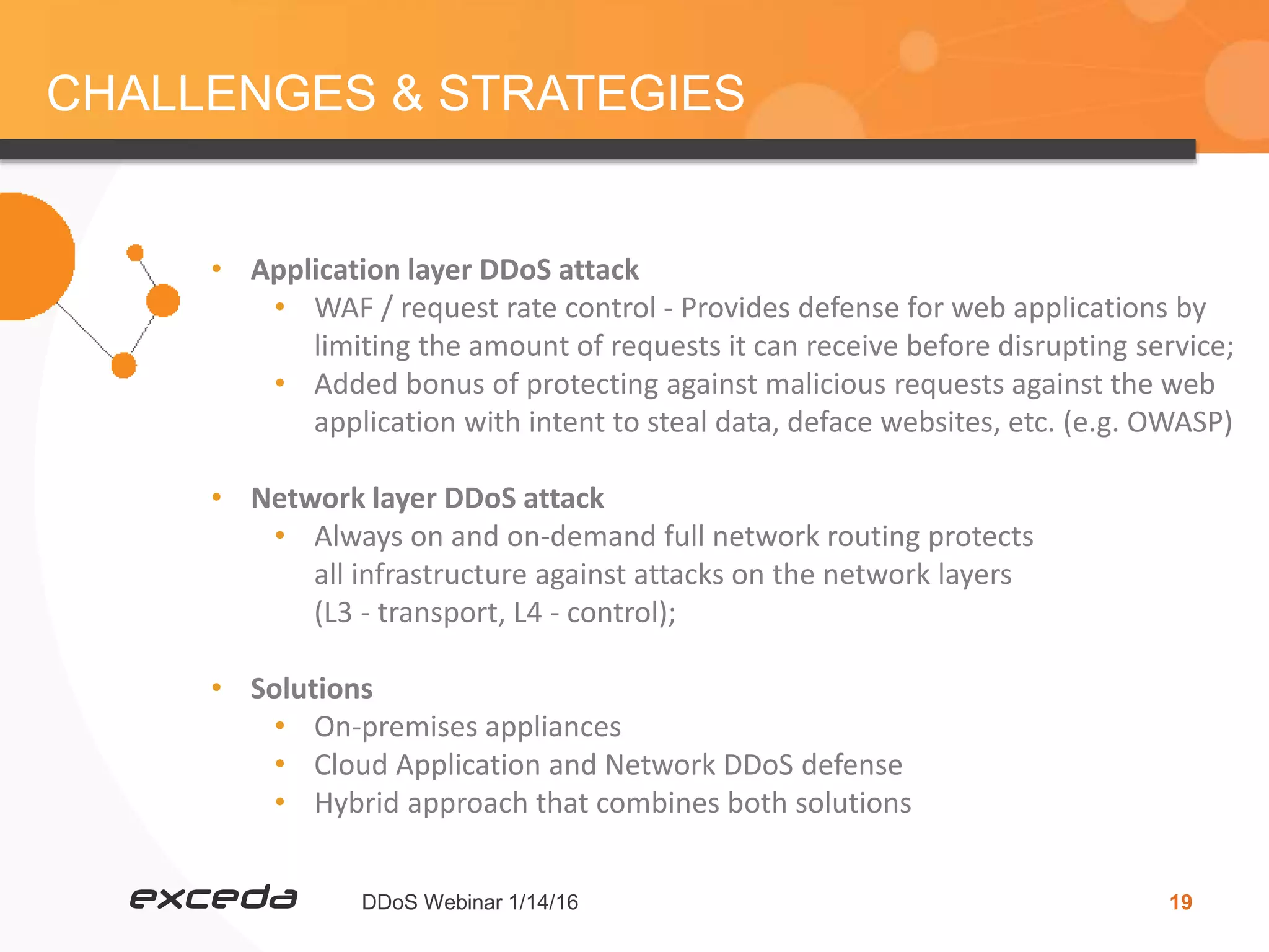 DDoS Webinar 1/14/16 19
CHALLENGES & STRATEGIES
• Application layer DDoS attack
• WAF / request rate control - Provides defense for web applications by
limiting the amount of requests it can receive before disrupting service;
• Added bonus of protecting against malicious requests against the web
application with intent to steal data, deface websites, etc. (e.g. OWASP)
• Network layer DDoS attack
• Always on and on-demand full network routing protects
all infrastructure against attacks on the network layers
(L3 - transport, L4 - control);
• Solutions
• On-premises appliances
• Cloud Application and Network DDoS defense
• Hybrid approach that combines both solutions
 