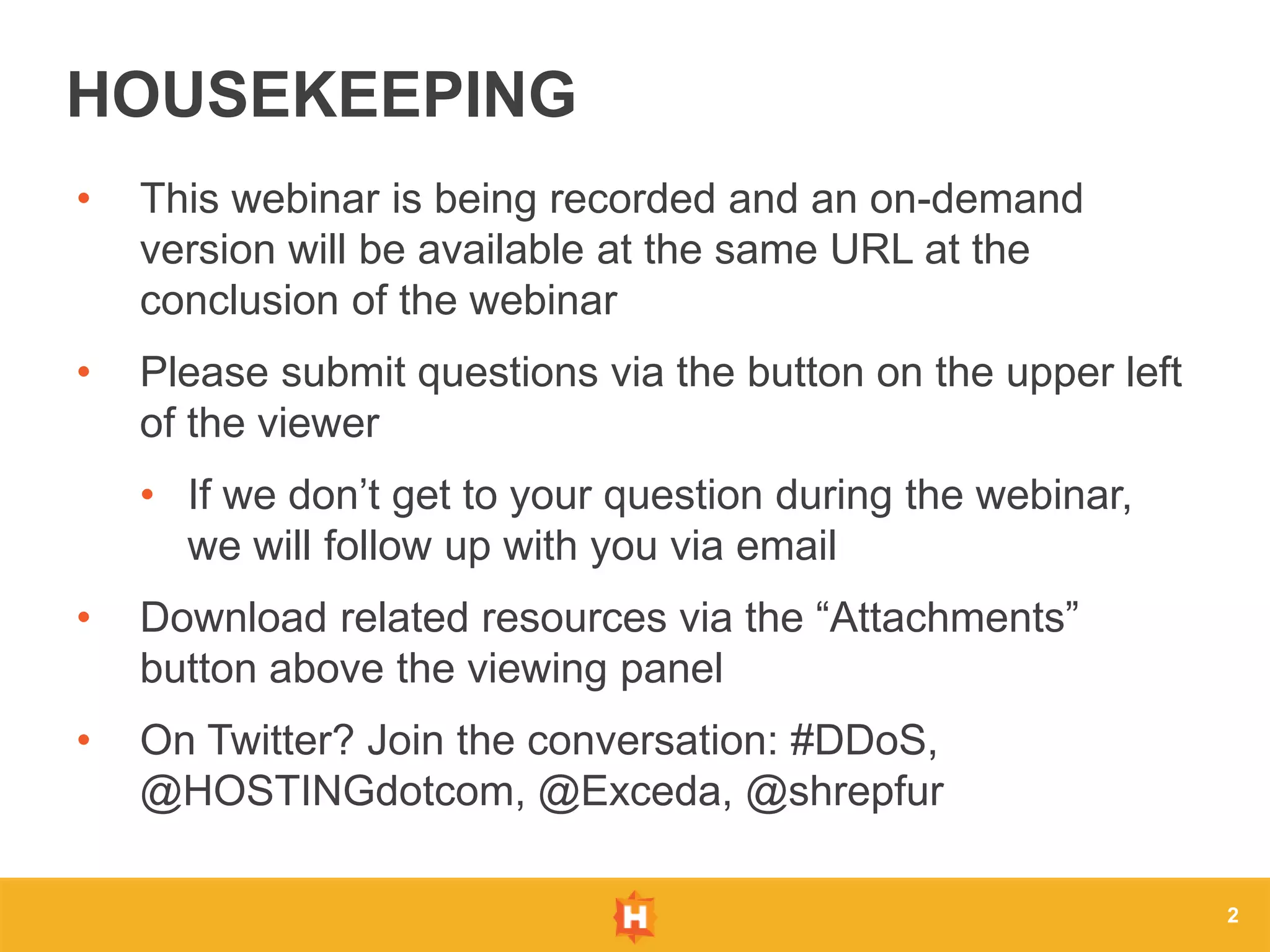 • This webinar is being recorded and an on-demand
version will be available at the same URL at the
conclusion of the webinar
• Please submit questions via the button on the upper left
of the viewer
• If we don’t get to your question during the webinar,
we will follow up with you via email
• Download related resources via the “Attachments”
button above the viewing panel
• On Twitter? Join the conversation: #DDoS,
@HOSTINGdotcom, @Exceda, @shrepfur
2
HOUSEKEEPING
 
