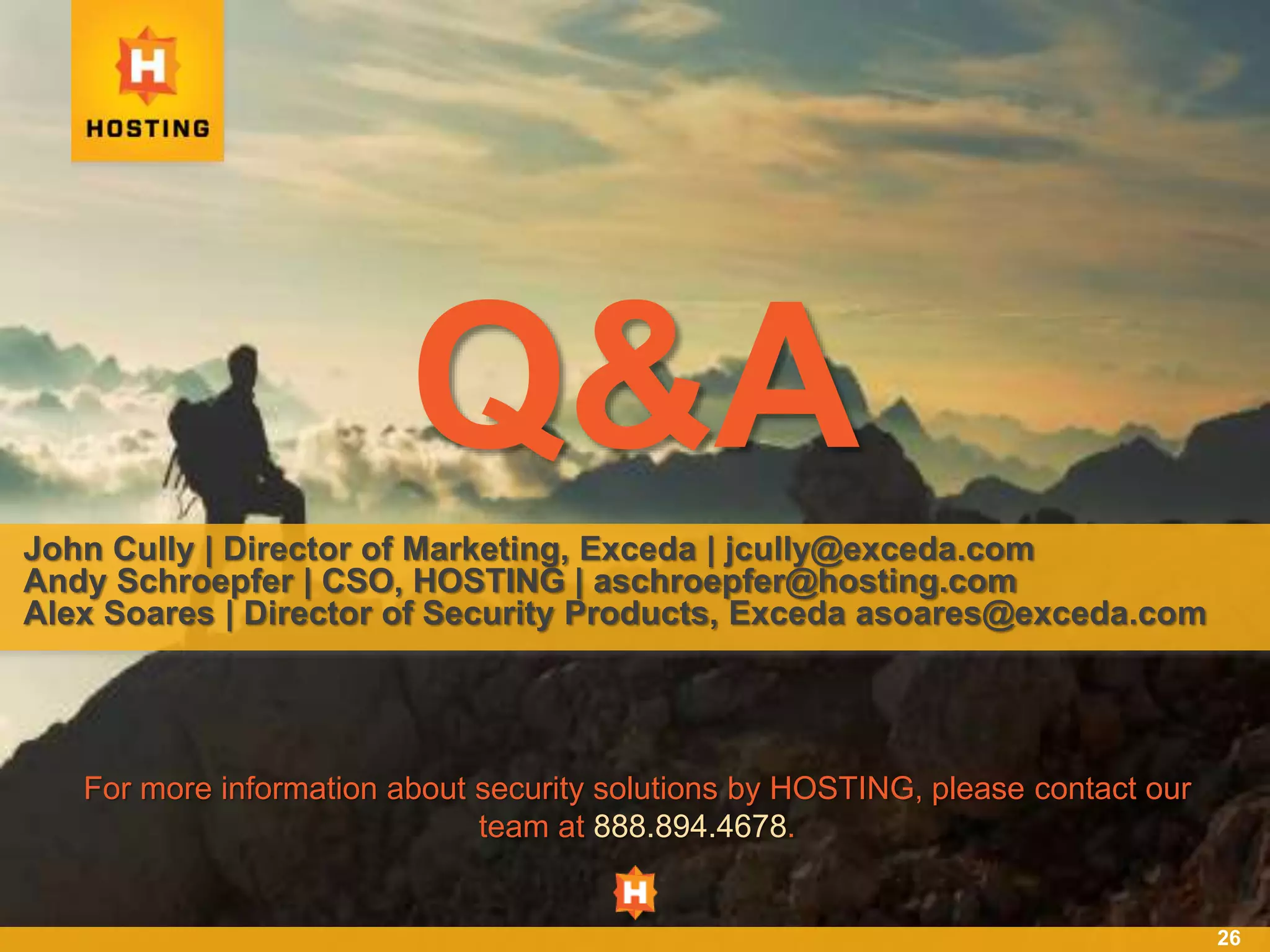 26
Q&A
John Cully | Director of Marketing, Exceda | jcully@exceda.com
Andy Schroepfer | CSO, HOSTING | aschroepfer@hosting.com
Alex Soares | Director of Security Products, Exceda asoares@exceda.com
For more information about security solutions by HOSTING, please contact our
team at 888.894.4678.
 