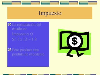 Impuesto La recaudación del estado es: Impuesto x Q S/. 1 x 1.8 = 1.8 Pero produce una perdida de excedente. 