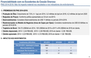11
Financiabilidade com os Excedentes da Cessão Onerosa
PNG 2014-2018: Não há impacto material nos resultados e nos indicadores de endividamento.
I – PREMISSAS DO PNG 2014-2018:
• Produção de Óleo: Crescimento de 7,5% (+/- 1pp) em 2014, 3,2 milhões de bpd em 2018, 4,2 milhões de bpd em 2020
• Reajustes de Preços: Conforme política apresentada ao CA em nov/2013.
• Desinvestimentos: Considera Desinvestimentos de US$ 11 bilhões no período 2014-2018.
• Reestruturações no Modelo de Negócios (troca de Capex por Opex): Considera recebimentos de US$ 9,9 bilhões no
período 2014-2018.
• Trajetória de Brent: 104,72 US$/bbl em 2014, 100 US$/bbl de 2015 a 2017 e 95 US$/bbl de 2018 em diante.
• Câmbio depreciado: 2014 = 2,44 R$/US$; 2015 = 2,56 R$/US$; 2016 em diante = 2,59 R$/US$.
• Câmbio apreciado: 2014 = 2,23 R$/US$; 2015 = 2,10 R$/US$; 2016 em diante = 1,92 R$/US$.
II – IMPACTOS NOS INVESTIMENTOS:
Investimentos (US$ bilhão) 2014-2018 2019-2020 2021-2030
PNG 2014-2018 - Implantação+Licitação 206,8 - -
Bônus Excedentes C.O. 0,8 0 0
Antecipação Óleo Excedentes C.O. 5,0 0 0
Investimento Adicional 1,2 9,7 39,8
 