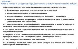 13
Conclusões
Mantidas as Premissas de Convergência de Preços, Desinvestimentos e Reestruturação Financeira do PNG 2014-2018
I – A contratação direta para 100% dos Excedentes da Cessão Onerosa (ECO) confere à Petrobras:
• Áreas de excelente potencial, com baixo risco, já conhecidas e comprovadas
• Volumes potenciais recuperáveis de 9,8 a 15,2 bilhões de boe
• Possibilidade de elevar a produção no Brasil entre 2020 e 2030 para até 4,2 milhões de bpd
• Maximizar a rentabilidade pela participação seletiva em futuros BIDs e gestão do portfólio de E&P
(desinvestimentos em áreas sob Concessão)
II – A produção simultânea da Cessão Onerosa e da ECO possibilitará otimizar os recursos de produção e de
infraestrutura, assim como antecipar a produção do volume dos excedentes
III – No período 2014-2018 o investimento se eleva em 3,5% e a ECO não traz impacto material para os
indicadores de financiabilidade
IV – No período 2020-2030 a média anual do investimento total cairá, será ainda mais concentrada em E&P, e
a produção de petróleo no Brasil será em patamar superior à média do período 2013-2020
V – Não é contemplada a emissão de novas ações (capitalização)
VI – A contratação do ECO está alinhada com o Plano Estratégico 2030, aprovado pelo Conselho de
Administração em 25 de fevereiro de 2014
 