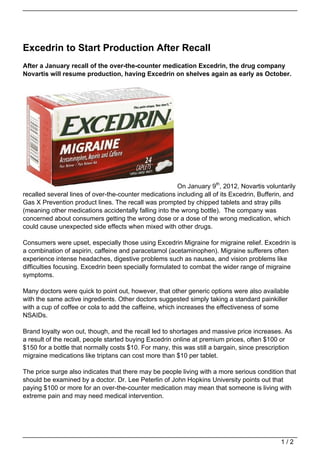 Excedrin to Start Production After Recall
After a January recall of the over-the-counter medication Excedrin, the drug company
Novartis will resume production, having Excedrin on shelves again as early as October.




                                                       On January 9th, 2012, Novartis voluntarily
recalled several lines of over-the-counter medications including all of its Excedrin, Bufferin, and
Gas X Prevention product lines. The recall was prompted by chipped tablets and stray pills
(meaning other medications accidentally falling into the wrong bottle). The company was
concerned about consumers getting the wrong dose or a dose of the wrong medication, which
could cause unexpected side effects when mixed with other drugs.

Consumers were upset, especially those using Excedrin Migraine for migraine relief. Excedrin is
a combination of aspirin, caffeine and paracetamol (acetaminophen). Migraine sufferers often
experience intense headaches, digestive problems such as nausea, and vision problems like
difficulties focusing. Excedrin been specially formulated to combat the wider range of migraine
symptoms.

Many doctors were quick to point out, however, that other generic options were also available
with the same active ingredients. Other doctors suggested simply taking a standard painkiller
with a cup of coffee or cola to add the caffeine, which increases the effectiveness of some
NSAIDs.

Brand loyalty won out, though, and the recall led to shortages and massive price increases. As
a result of the recall, people started buying Excedrin online at premium prices, often $100 or
$150 for a bottle that normally costs $10. For many, this was still a bargain, since prescription
migraine medications like triptans can cost more than $10 per tablet.

The price surge also indicates that there may be people living with a more serious condition that
should be examined by a doctor. Dr. Lee Peterlin of John Hopkins University points out that
paying $100 or more for an over-the-counter medication may mean that someone is living with
extreme pain and may need medical intervention.




                                                                                             1/2
 
