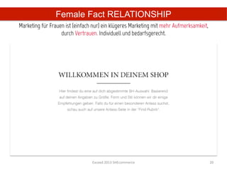 Female Fact RELATIONSHIP
Marketing für Frauen ist (einfach nur) ein klügeres Marketing mit mehr Aufmerksamkeit,
                   durch Vertrauen. Individuell und bedarfsgerecht.	
  




                                 Exceed	
  2013	
  SHEcommerce	
                         20	
  
 