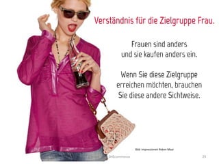 Verständnis für die Zielgruppe Frau.

                            Frauen sind anders
                         und sie kaufen anders ein.

                       Wenn Sie diese Zielgruppe
                     erreichen möchten, brauchen
                      Sie diese andere Sichtweise.




                                    Bild:	
  Impressionen	
  Reken	
  Maar	
  

Exceed	
  2013	
  SHEcommerce	
                                                  29	
  
 