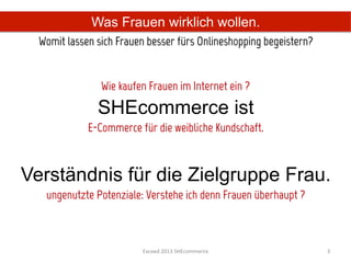 Was Frauen wirklich wollen.
  Womit lassen sich Frauen besser fürs Onlineshopping begeistern?	
  

                                           
                 Wie kaufen Frauen im Internet ein ?
                SHEcommerce ist
             E-Commerce für die weibliche Kundschaft.



Verständnis für die Zielgruppe Frau.
   ungenutzte Potenziale: Verstehe ich denn Frauen überhaupt ?



                           Exceed	
  2013	
  SHEcommerce	
              3	
  
 