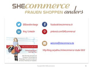 @DianaVersteege                           Facebook/shecommerce.ch

Xing / Linkedin                           pinterest.com/SHEcommerce/



                                          welcome@shecommerce.de

                            http://blog.carpathia.ch/shecommerce-studie-2013/




                  Exceed	
  2013	
  SHEcommerce	
                           30	
  
 