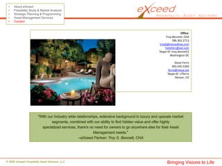 •    About eXceed
 •    Feasibility Study & Market Analysis
 •    Strategic Planning & Programming
 •    Asset Management Services
 •    Contact


                                                                 Office:
                                                     Troy Bennett, CHA
                                                          786.302.2713 
                                                troyb@exceedhaa.com
                                                    hoteliers@aol.com
                                                Skype ID: troy.bennett2
                                                        Washington DC

                                                            Steve Ferris
                                                         303.435.5393
                                                      ferris@mesa.net
                                                      Skype ID: s7ferris
                                                            Denver, CO




© 2008 eXceed Hospitality Asset Advisors, LLC         Bringing Visions to Life
 
