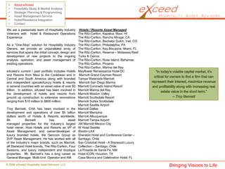 •    About eXceed
 •    Feasibility Study & Market Analysis
 •    Strategic Planning & Programming
 •    Asset Management Service
 •    Hotel/Residence Integration
 •    Contact
We are a passionate team of Hospitality Industry Hotels / Resorts Asset Managed
Veterans with Hotel & Restaurant Operations The Ritz-Carlton, Kapalua, Maui, HI
Experience.                                         The Ritz-Carlton, Rancho Mirage, CA
                                                    The Ritz-Carlton, Bachelor Gulch, Vail, CO
As a “One-Stop” solution for Hospitality Industry The Ritz-Carlton, Philadelphia, PA
Owners, we provide an unparalleled array of The Ritz-Carlton, Key Biscayne, Miami, FL
services that spans the initial concept, design and The Ritz-Carlton, Reserve – Molasses Reef,
development of new projects to the ongoing Turks & Caicos
analysis, operation, and asset management of The Ritz-Carlton, Rose Island, Bahamas
existing operations.                                The Ritz-Carlton, Phoenix
                                                    The Ritz-Carlton, Marina del Rey
eXceed’s current / past portfolio includes Hotels Mayflower Renaissance Hotel DC
and Resorts from Maui to the Caribbean and in Marriott Grand Cayman Resort
Central and South America along with branded Tampa Waterside Marriott
and independent upscale/luxury hotels & resorts Marriott San Diego Marina
in several countries with an asset value of over $5 Marriott Coronado Island Resort
billion. In addition, eXceed has been involved in Marriott Marina del Rey
the development of hotels and resorts from Marriott Mission Valley
ground up construction to extensive renovations Marriott Scottsdale Resort
ranging from $10 million to $800 million.           Marriott Suites Scottsdale
                                                    Marriott Seattle Airport
Troy Bennett, CHA has been involved in the Marriott Dallas
development and operations of over $5 billion Marriott Memphis
dollars worth of Hotels & Resorts worldwide. Marriott Albuquerque
Mr.           Bennett            has          asset Marriott Tampa Airport
managed properties for the Industry’s largest JW Marriott Mexico City
hotel owner, Host Hotels and Resorts as VP of W Hotel Seattle
Asset Management; and owner/developer of Westin LAX
luxury branded hotels, the Gencom Group as Sheraton Hotel and Conference Center –
SVP Asset Management. He has worked with all Santiago, Chile
of the Industry’s major brands, such as Marriott, San Cristobal Hotel - A Starwood Luxury
all Starwood Hotel brands, The Ritz-Carlton, Four Collection – Santiago, Chile
Seasons, and luxury independent and boutique La Posada de Santa Fe, NM
properties. Mr. Bennett’s has a long career as Hotel ICON, Houston, TX
General Manager, Multi-Unit Operator and AM.        Casa Monica and Celebration Hotel, FL

© 2008 eXceed Hospitality Asset Advisors, LLC                                                    Bringing Visions to Life
 