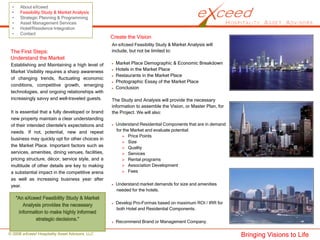 •    About eXceed
 •    Feasibility Study & Market Analysis
 •    Strategic Planning & Programming
 •    Asset Management Services
 •    Hotel/Residence Integration
 •    Contact
                                                   Create the Vision
                                                   An eXceed Feasibility Study & Market Analysis will
 The First Steps:                                  include, but not be limited to:
 Understand the Market
 Establishing and Maintaining a high level of        Market Place Demographic & Economic Breakdown
 Market Visibility requires a sharp awareness        Hotels in the Market Place
                                                     Restaurants in the Market Place
 of changing trends, fluctuating economic
                                                     Photographic Essay of the Market Place
 conditions, competitive growth, emerging
                                                     Conclusion
 technologies, and ongoing relationships with
 increasingly savvy and well-traveled guests.      The Study and Analysis will provide the necessary
                                                   information to assemble the Vision, or Master Plan, for
 It is essential that a fully developed or brand   the Project. We will also:
 new property maintain a clear understanding
 of their intended clientele's expectations and      Understand Residential Components that are in demand
 needs. If not, potential, new and repeat            for the Market and evaluate potential:
                                                            Price Points
 business may quickly opt for other choices in
                                                            Size
 the Market Place. Important factors such as                Quality
 services, amenities, dining venues, facilities,            Services
 pricing structure, décor, service style, and a             Rental programs
 multitude of other details are key to making               Association Development
 a substantial impact in the competitive arena              Fees
 as well as increasing business year after
 year.                                               Understand market demands for size and amenities
                                                     needed for the hotels.

                                                     Develop Pro-Formas based on maximum ROI / IRR for
                                                     both Hotel and Residential Components.

                                                     Recommend Brand or Management Company.

© 2008 eXceed Hospitality Asset Advisors, LLC                                                                Bringing Visions to Life
 