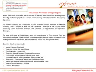 •    About eXceed
 •    Feasibility Study & Market Analysis
 •    Strategic Planning & Programming
 •    Asset Management Services
 •    Hotel/Residence Integration
 •    Contact

                                                The Genesis- A Complete Strategic Program:
 As the initial vision takes shape, we set our sites on the next phase: Developing A Strategic Plan
 that will guide the new property to a successful Grand Opening and well beyond initial Post-Opening
 Operations.


 Our Strategic Planning and Programming includes a detailed property summary, an Executive
 Summary, SWOT Analysis, a report on the Competitive Landscape of the Lodging Market,
 Continuing Capital Investment Strategies, ROI, Alternate Use Opportunities, and Operations
 Strategies.


 To assist and guide all Stake-Holders with the implementation of The Strategic Plan and
 Programming Initiatives, eXceed provides a complete range of services to focus on fostering close
 working relationships with Owners, the Selected Brand, and the new Management Teams.


 Examples of such services include:

      Master Planning of the Asset
      Determine Overall Best use of Space
      Density & Space Programming
      Determine Scope & Identity of Residential Components
      Programming of Hotel vis-a-vis amenities of the Asset:
      Spa, Celebrity Chef Driven Restaurant, Meeting Space, Golf
      Selection of a Collaborative Team to take the Vision to Reality
      Identify best possible Strategic Partners that will best fulfill the Vision
      Select Brand/Management Company
      Contract Negotiations


© 2008 eXceed Hospitality Asset Advisors, LLC                                                          Bringing Visions to Life
 