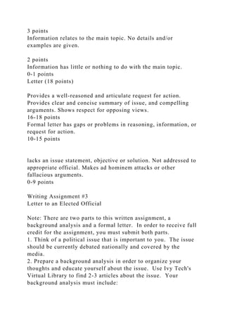 3 points
Information relates to the main topic. No details and/or
examples are given.
2 points
Information has little or nothing to do with the main topic.
0-1 points
Letter (18 points)
Provides a well-reasoned and articulate request for action.
Provides clear and concise summary of issue, and compelling
arguments. Shows respect for opposing views.
16-18 points
Formal letter has gaps or problems in reasoning, information, or
request for action.
10-15 points
lacks an issue statement, objective or solution. Not addressed to
appropriate official. Makes ad hominem attacks or other
fallacious arguments.
0-9 points
Writing Assignment #3
Letter to an Elected Official
Note: There are two parts to this written assignment, a
background analysis and a formal letter. In order to receive full
credit for the assignment, you must submit both parts.
1. Think of a political issue that is important to you. The issue
should be currently debated nationally and covered by the
media.
2. Prepare a background analysis in order to organize your
thoughts and educate yourself about the issue. Use Ivy Tech's
Virtual Library to find 2-3 articles about the issue. Your
background analysis must include:
 