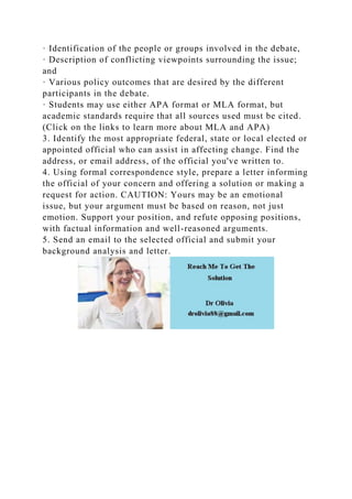 · Identification of the people or groups involved in the debate,
· Description of conflicting viewpoints surrounding the issue;
and
· Various policy outcomes that are desired by the different
participants in the debate.
· Students may use either APA format or MLA format, but
academic standards require that all sources used must be cited.
(Click on the links to learn more about MLA and APA)
3. Identify the most appropriate federal, state or local elected or
appointed official who can assist in affecting change. Find the
address, or email address, of the official you've written to.
4. Using formal correspondence style, prepare a letter informing
the official of your concern and offering a solution or making a
request for action. CAUTION: Yours may be an emotional
issue, but your argument must be based on reason, not just
emotion. Support your position, and refute opposing positions,
with factual information and well-reasoned arguments.
5. Send an email to the selected official and submit your
background analysis and letter.
 