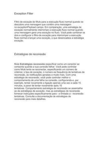 Exception Filter
Filtro de exceção do Mulo para a execução fluxo normal quando se
descobre uma mensagem que contém uma mensagem
no exceptionPayload campo. Em comparação, uma estratégia de
exceção normalmente interrompe a execução fluxo normal quando
uma mensagem gera uma exceção no fluxo. Você pode combinar os
dois e configurar o filtro de exceção para interromper a execução
fluxo normal e lançar uma exceção, o que desencadeia a estratégia
exceção.
Estratégias de reconexão
Mule Estratégias reconexão especificar como um conector se
comporta quando a sua conexão falhar. Você pode controlar
como Mule tenta se reconectar, especificando um número de
critérios: o tipo de exceção, o número ea frequência de tentativas de
reconexão, as notificações geradas e muito mais. Com uma
estratégia de reconexão, você pode controlar melhor o
comportamento de uma falha na conexão, configurando-o, por
exemplo, tentar novamente a ligação apenas uma vez a cada 15
minutos, e parar de tentar novamente após 10
tentativas. Comportamento estratégia de reconexão se assemelha
ao de estratégias de exceção, mas as estratégias de reconexão
fornecer instruções especificamente para - e limitado a - reconexão
tentativas. Consulte a documentação de estratégias de
reconexão para mais detalhes.
 