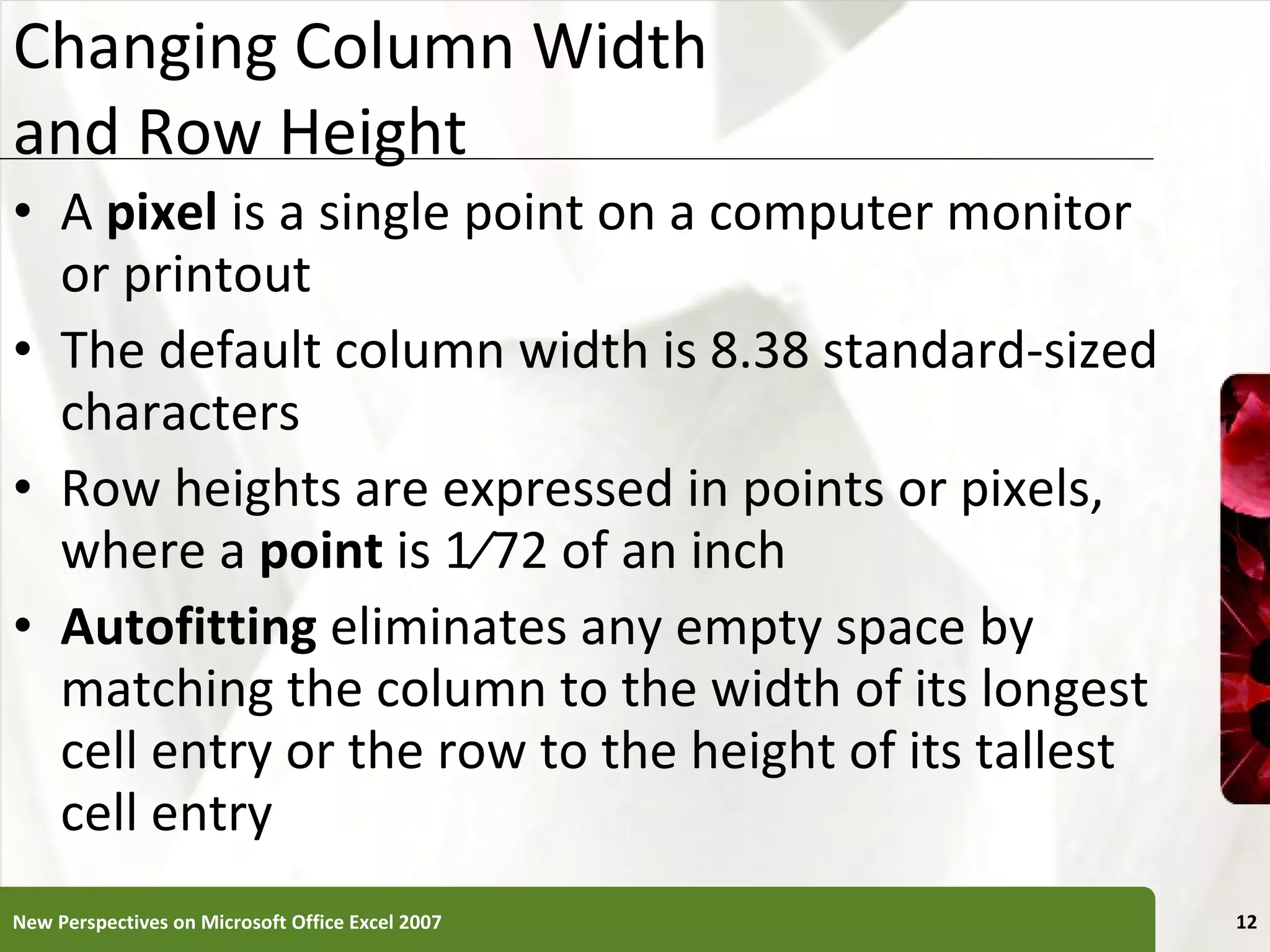 Changing Column Width  and Row Height A  pixel  is a single point on a computer monitor or printout The default column width is 8.38 standard-sized characters Row heights are expressed in points or pixels, where a  point  is 1⁄72 of an inch Autofitting  eliminates any empty space by matching the column to the width of its longest cell entry or the row to the height of its tallest cell entry New Perspectives on Microsoft Office Excel 2007 