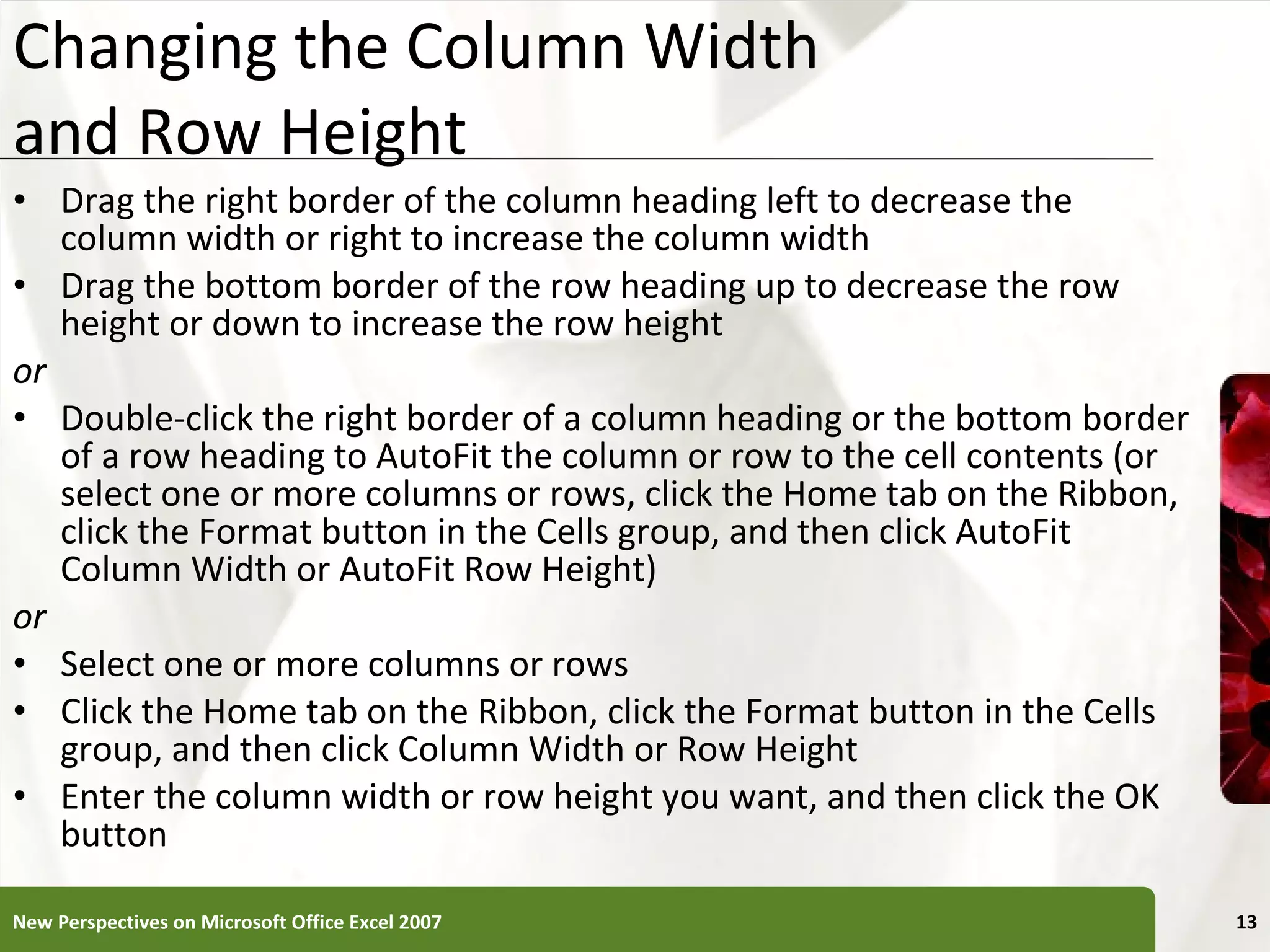 Changing the Column Width  and Row Height Drag the right border of the column heading left to decrease the column width or right to increase the column width Drag the bottom border of the row heading up to decrease the row height or down to increase the row height or Double-click the right border of a column heading or the bottom border of a row heading to AutoFit the column or row to the cell contents (or select one or more columns or rows, click the Home tab on the Ribbon, click the Format button in the Cells group, and then click AutoFit Column Width or AutoFit Row Height) or Select one or more columns or rows Click the Home tab on the Ribbon, click the Format button in the Cells group, and then click Column Width or Row Height Enter the column width or row height you want, and then click the OK button New Perspectives on Microsoft Office Excel 2007 