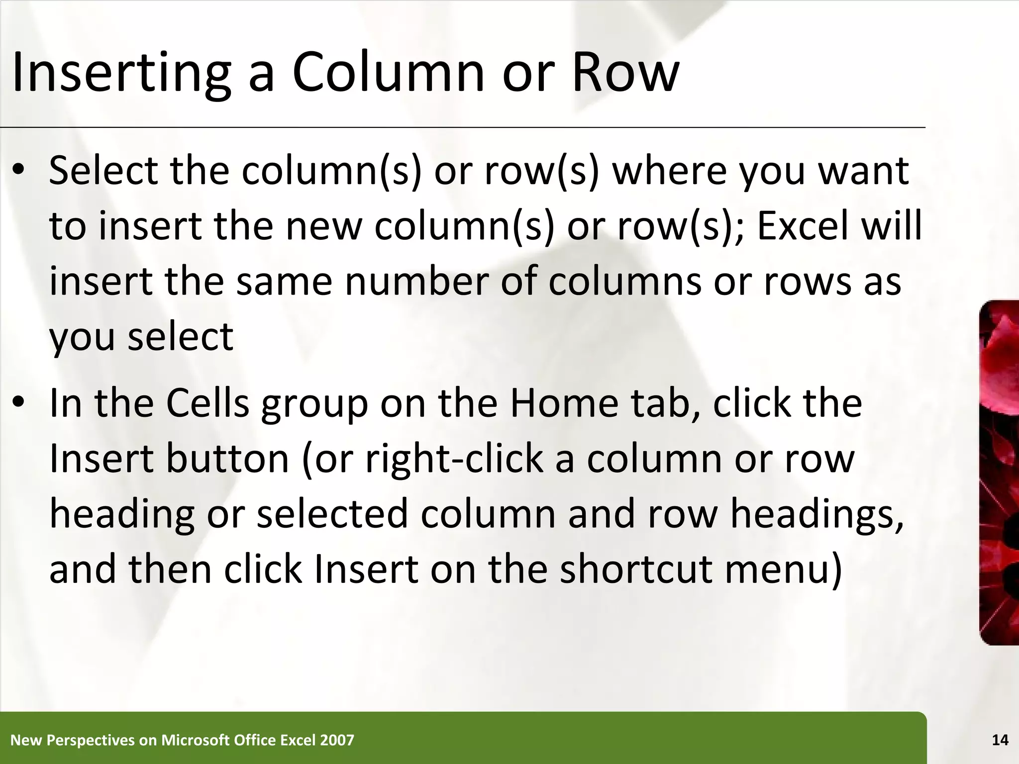 Inserting a Column or Row Select the column(s) or row(s) where you want to insert the new column(s) or row(s); Excel will insert the same number of columns or rows as you select In the Cells group on the Home tab, click the Insert button (or right-click a column or row heading or selected column and row headings, and then click Insert on the shortcut menu) New Perspectives on Microsoft Office Excel 2007 