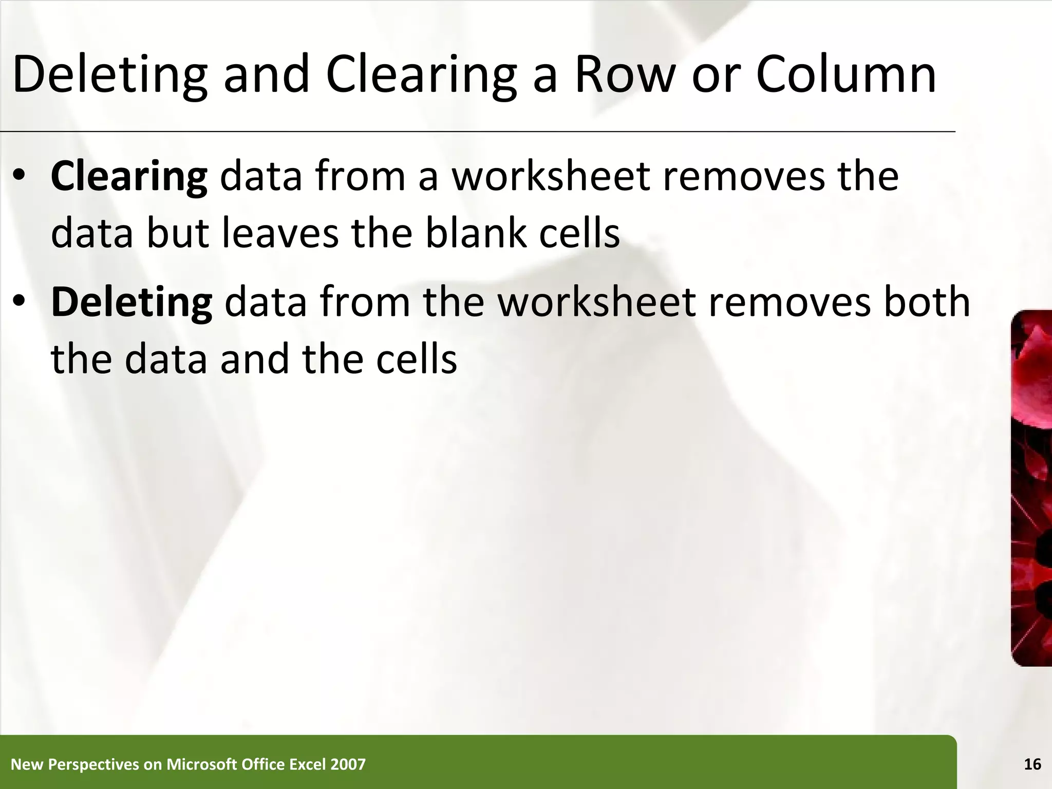 Deleting and Clearing a Row or Column Clearing  data from a worksheet removes the data but leaves the blank cells Deleting  data from the worksheet removes both the data and the cells New Perspectives on Microsoft Office Excel 2007 