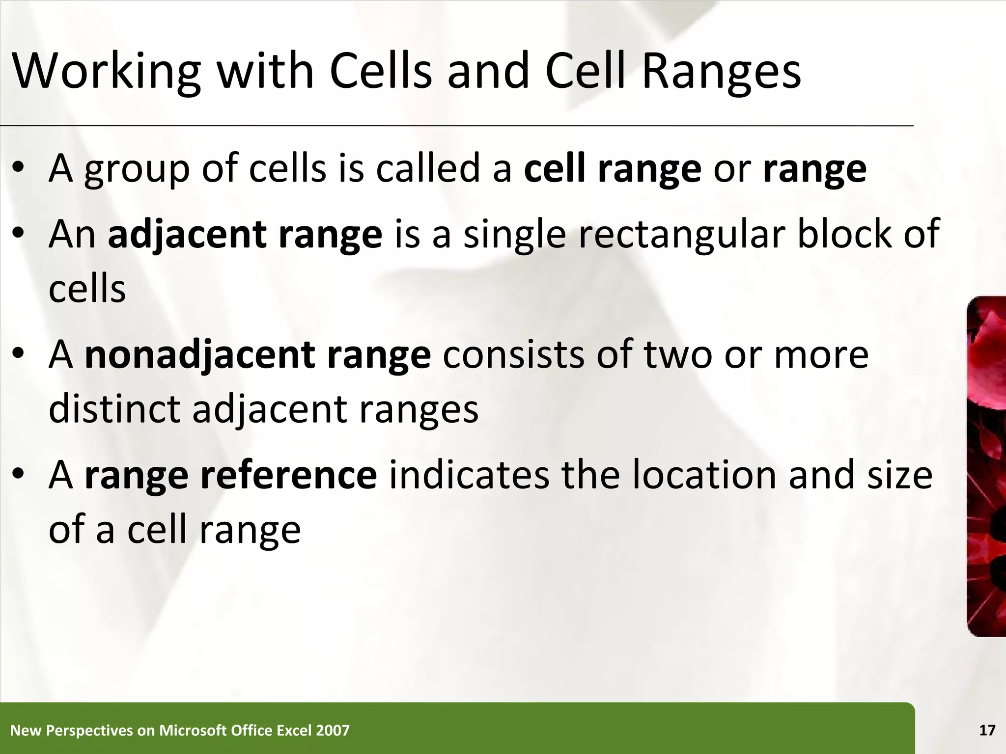 Working with Cells and Cell Ranges A group of cells is called a  cell range  or  range An  adjacent range  is a single rectangular block of cells A  nonadjacent range  consists of two or more distinct adjacent ranges A  range reference  indicates the location and size of a cell range New Perspectives on Microsoft Office Excel 2007 