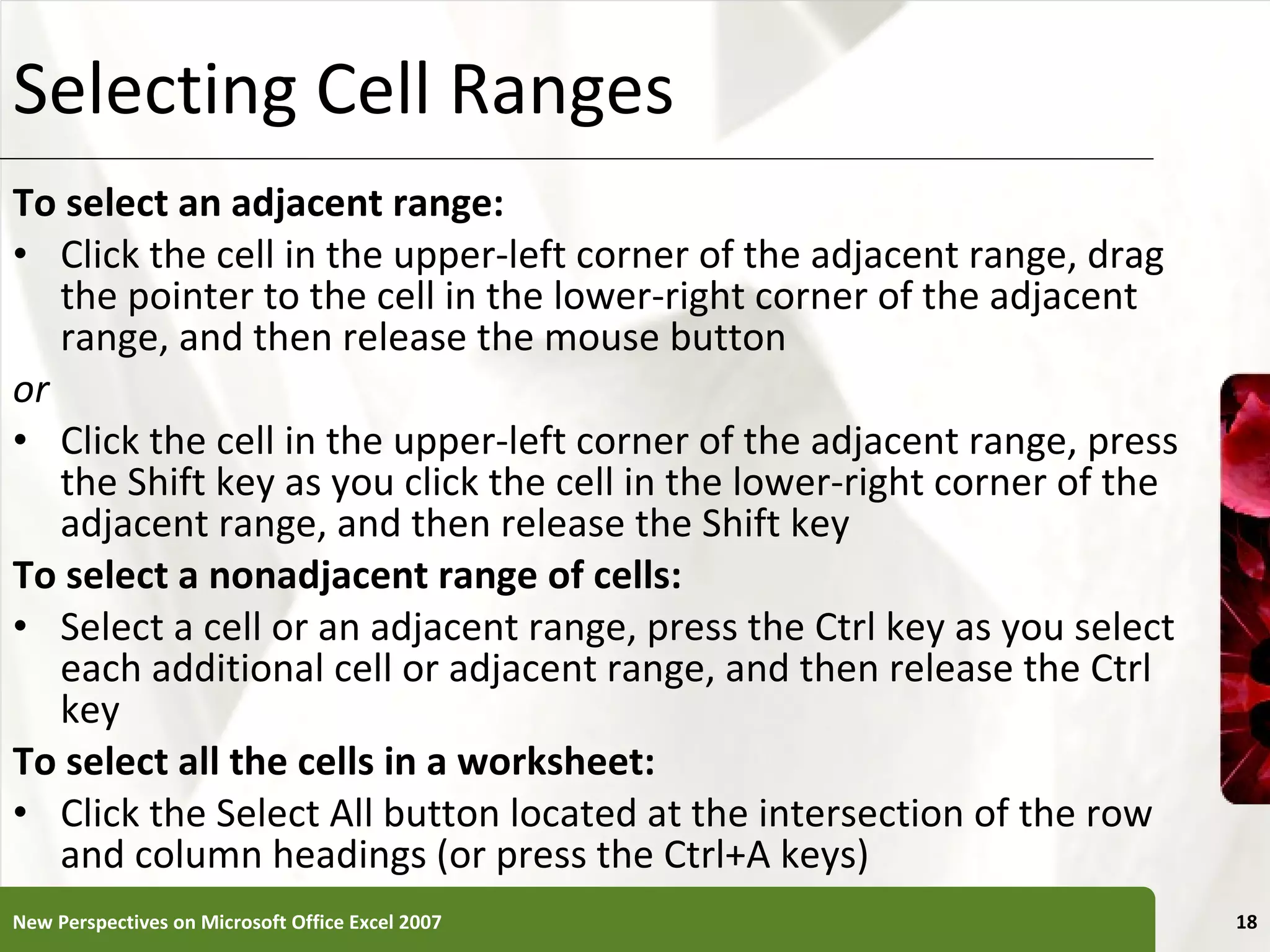 Selecting Cell Ranges To select an adjacent range: Click the cell in the upper-left corner of the adjacent range, drag the pointer to the cell in the lower-right corner of the adjacent range, and then release the mouse button or Click the cell in the upper-left corner of the adjacent range, press the Shift key as you click the cell in the lower-right corner of the adjacent range, and then release the Shift key To select a nonadjacent range of cells: Select a cell or an adjacent range, press the Ctrl key as you select each additional cell or adjacent range, and then release the Ctrl key To select all the cells in a worksheet: Click the Select All button located at the intersection of the row and column headings (or press the Ctrl+A keys) New Perspectives on Microsoft Office Excel 2007 