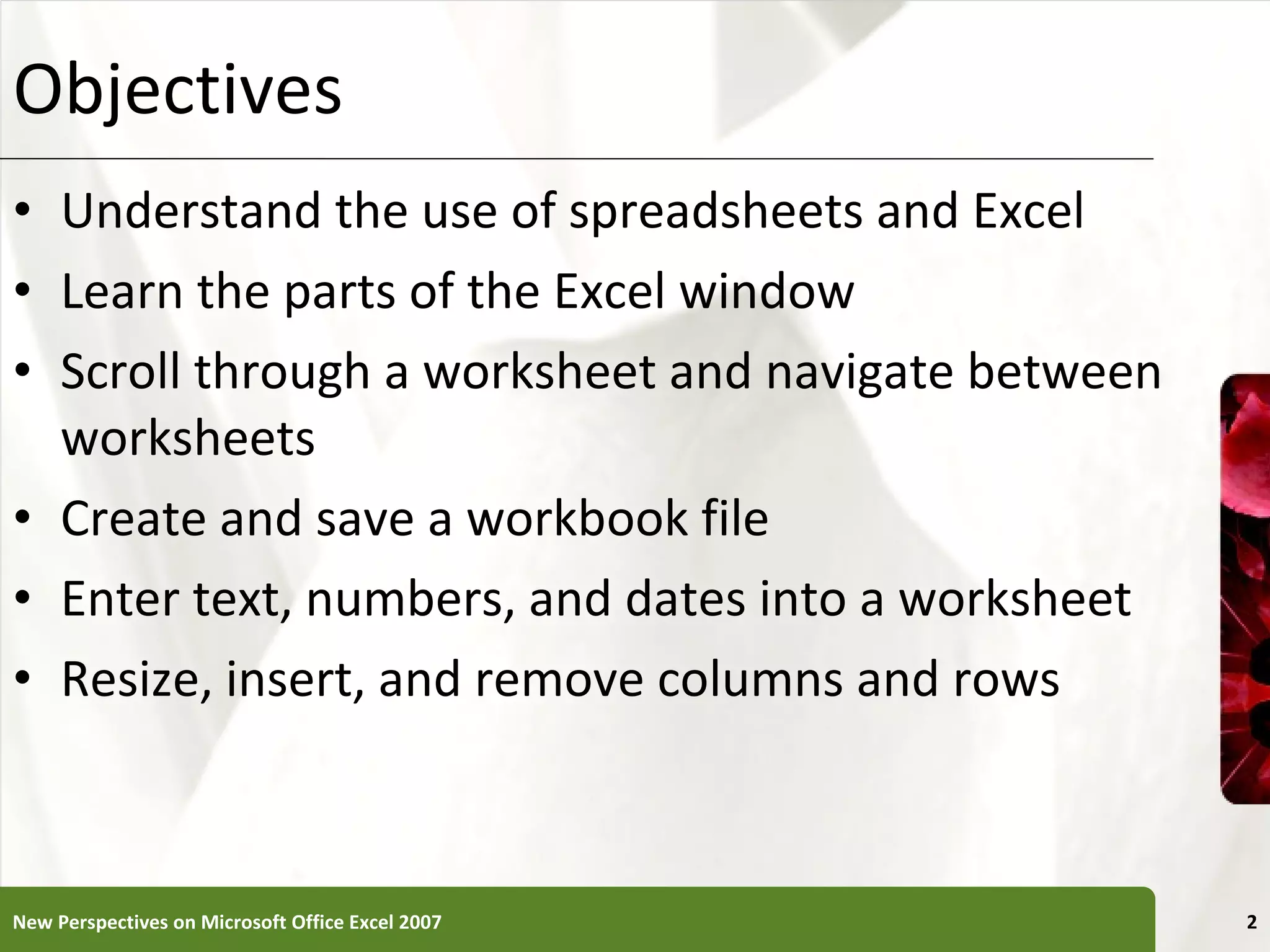 Objectives Understand the use of spreadsheets and Excel Learn the parts of the Excel window Scroll through a worksheet and navigate between worksheets Create and save a workbook file Enter text, numbers, and dates into a worksheet Resize, insert, and remove columns and rows New Perspectives on Microsoft Office Excel 2007 