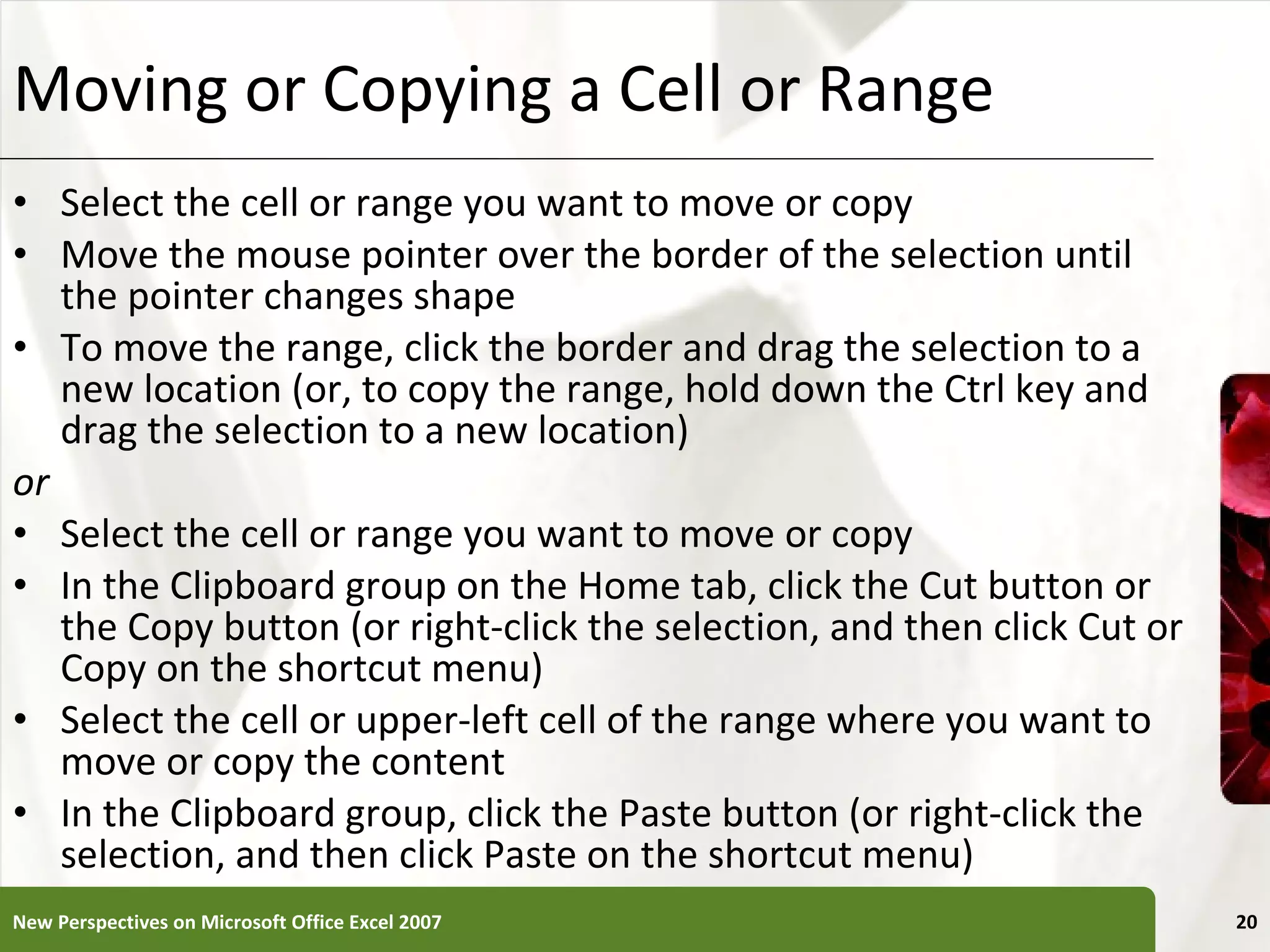 Moving or Copying a Cell or Range Select the cell or range you want to move or copy Move the mouse pointer over the border of the selection until the pointer changes shape To move the range, click the border and drag the selection to a new location (or, to copy the range, hold down the Ctrl key and drag the selection to a new location) or Select the cell or range you want to move or copy In the Clipboard group on the Home tab, click the Cut button or the Copy button (or right-click the selection, and then click Cut or Copy on the shortcut menu) Select the cell or upper-left cell of the range where you want to move or copy the content In the Clipboard group, click the Paste button (or right-click the selection, and then click Paste on the shortcut menu) New Perspectives on Microsoft Office Excel 2007 