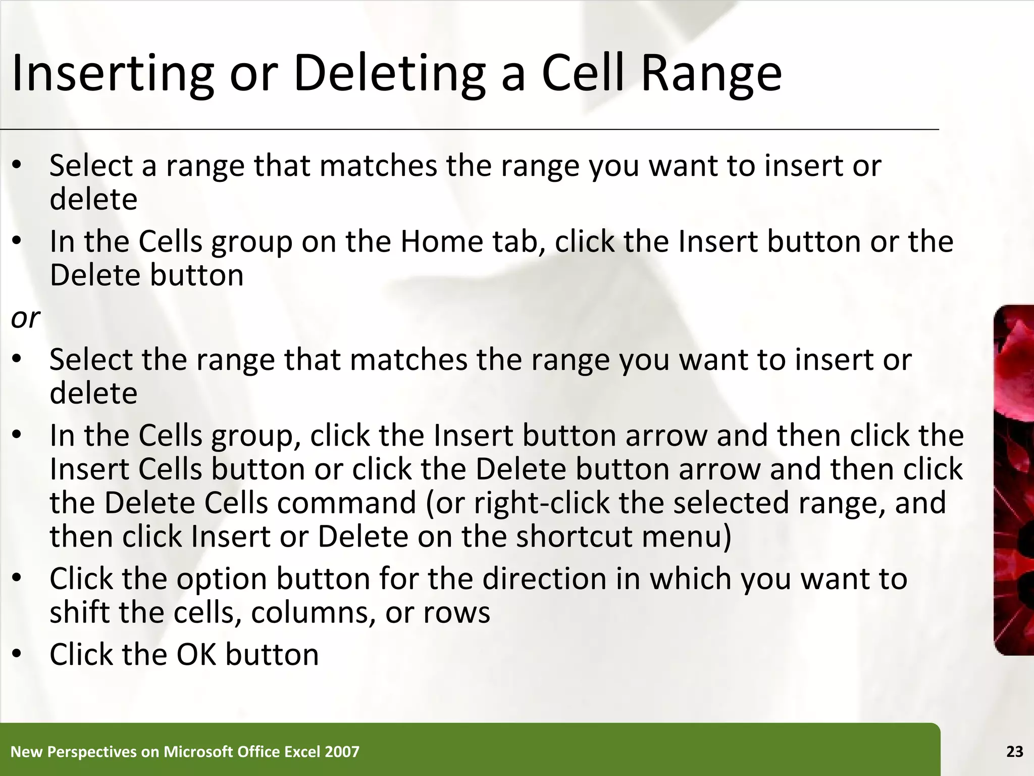 Inserting or Deleting a Cell Range Select a range that matches the range you want to insert or delete In the Cells group on the Home tab, click the Insert button or the Delete button or Select the range that matches the range you want to insert or delete In the Cells group, click the Insert button arrow and then click the Insert Cells button or click the Delete button arrow and then click the Delete Cells command (or right-click the selected range, and then click Insert or Delete on the shortcut menu) Click the option button for the direction in which you want to shift the cells, columns, or rows Click the OK button New Perspectives on Microsoft Office Excel 2007 