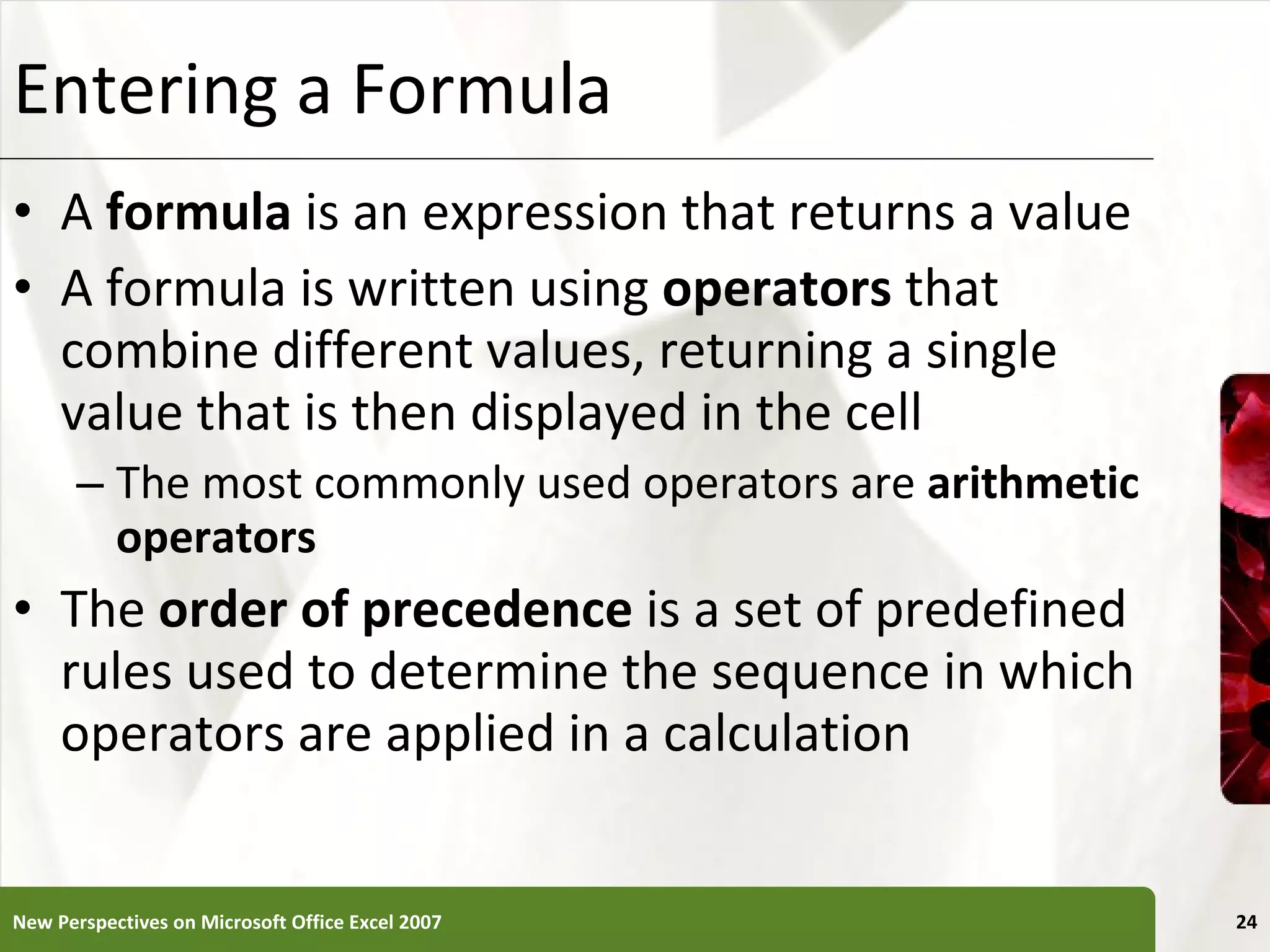 Entering a Formula A  formula  is an expression that returns a value A formula is written using  operators  that combine different values, returning a single value that is then displayed in the cell The most commonly used operators are  arithmetic operators The  order of precedence  is a set of predefined rules used to determine the sequence in which operators are applied in a calculation New Perspectives on Microsoft Office Excel 2007 